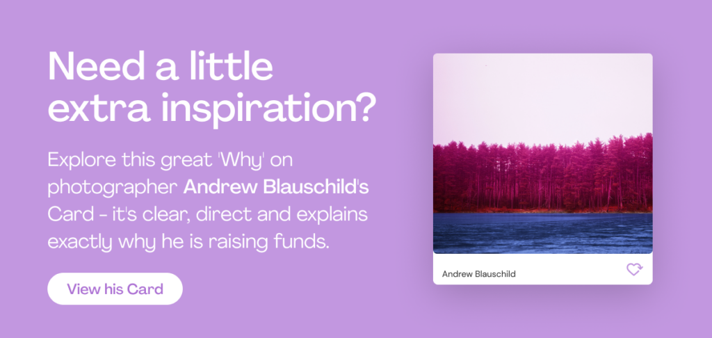 Need a little extra inspiration?
Explore this great 'Why' on photographer Andrew Blauschild's Card - it's clear, direct and explains exactly why he is raising funds.
