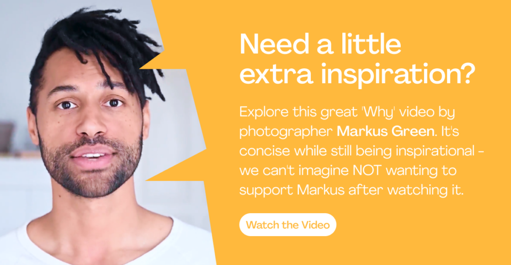 Need a little extra inspiration?
Explore this great 'Why' video by photographer Markus Green. It's concise while still being inspirational - we can't imagine NOT wanting to support Markus after watching it.