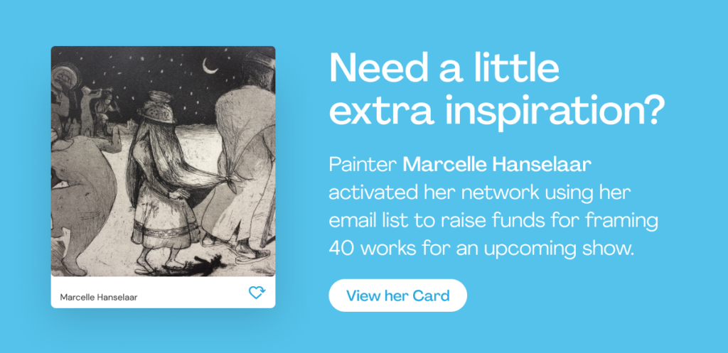 Need a little extra inspiration?
Painter Marcelle Hanselaar activated her network using her email list to raise funds for framing 40 works for an upcoming show.
