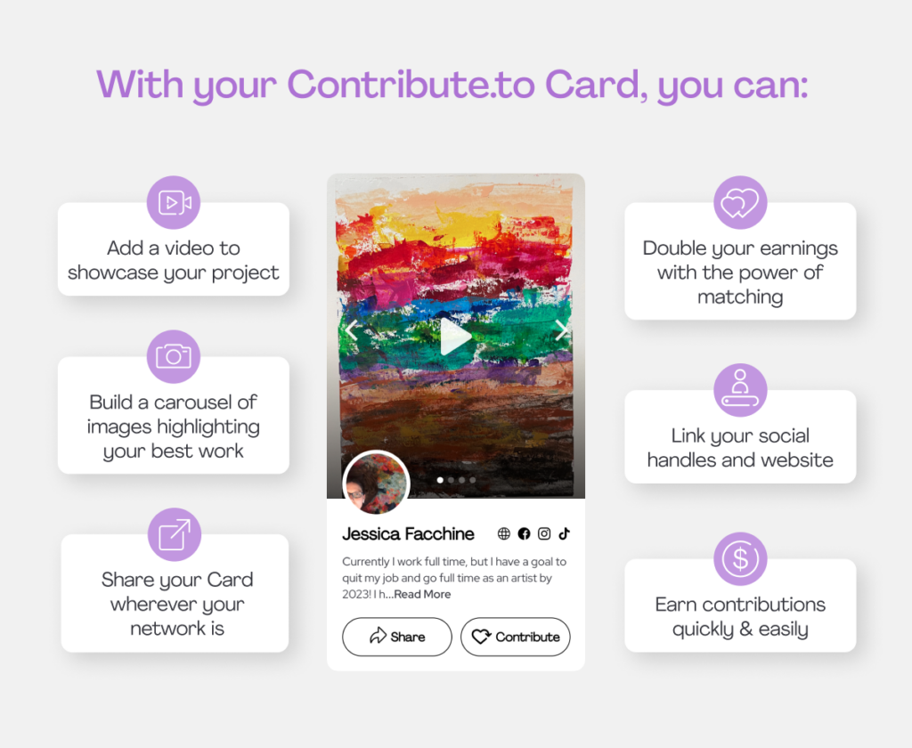 With your Contribute.to Card, you can:
Add a video to showcase your project
Build a carousel of images highlighting your best work
Share your card wherever your network is
Double your earnings with the power of matching
Link your social handles and website
Earn contributions quickly & easily